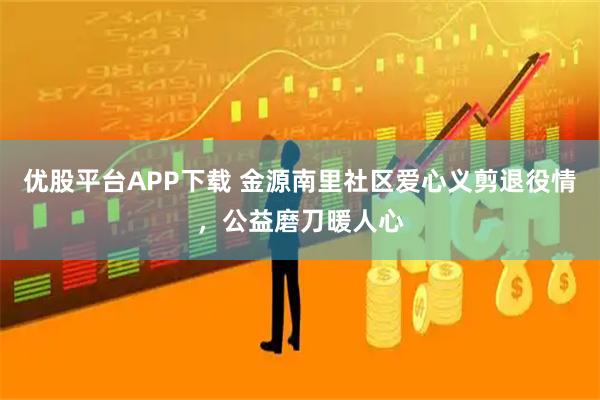 优股平台APP下载 金源南里社区爱心义剪退役情，公益磨刀暖人心