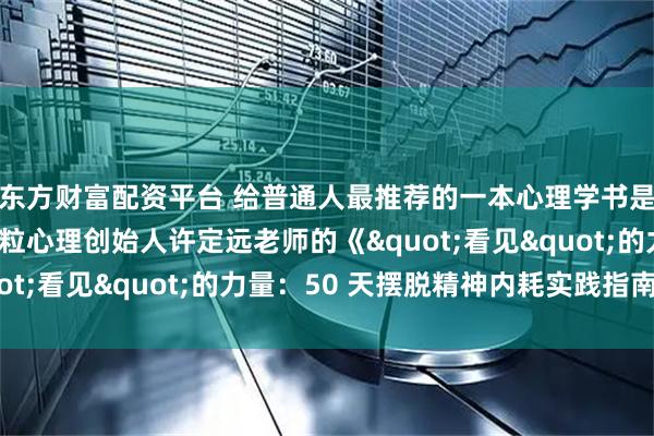 东方财富配资平台 给普通人最推荐的一本心理学书是哪本？我要推荐飞米粒心理创始人许定远老师的《"看见"的力量：50 天摆脱精神内耗实践指南》