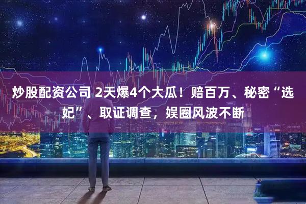 炒股配资公司 2天爆4个大瓜！赔百万、秘密“选妃”、取证调查，娱圈风波不断