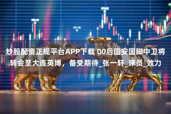 炒股配资正规平台APP下载 00后国安国脚中卫将转会至大连英博，备受期待_张一轩_球员_效力
