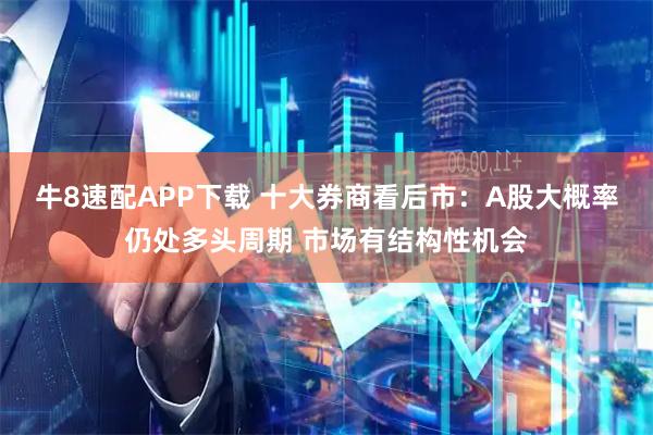 牛8速配APP下载 十大券商看后市：A股大概率仍处多头周期 市场有结构性机会