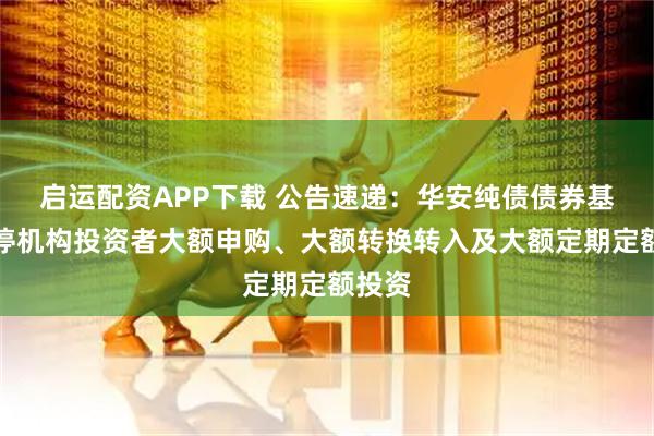启运配资APP下载 公告速递：华安纯债债券基金暂停机构投资者大额申购、大额转换转入及大额定期定额投资