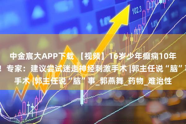 中金宸大APP下载 【视频】16岁少年癫痫10年未控制，认知功能下降！专家：建议尝试迷走神经刺激手术 |郭主任说“脑”事_郭燕舞_药物_难治性