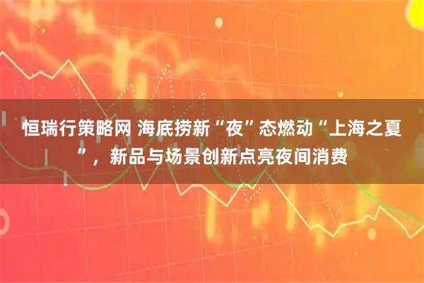 恒瑞行策略网 海底捞新“夜”态燃动“上海之夏”，新品与场景创新点亮夜间消费