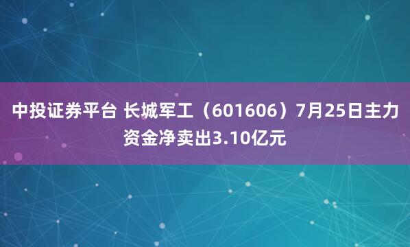 中投证券平台 长城军工（601606）7月25日主力资金净卖出3.10亿元