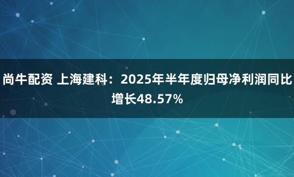 尚牛配资 上海建科：2025年半年度归母净利润同比增长48.57%
