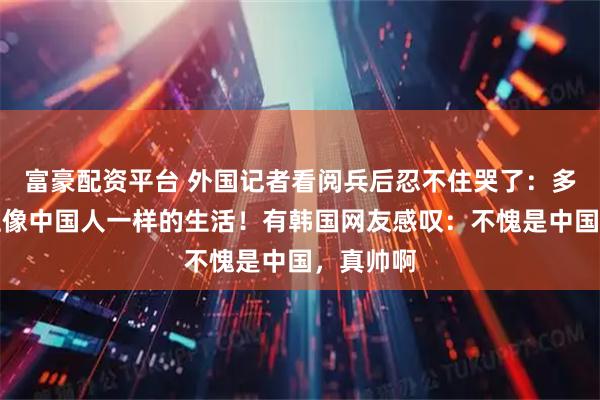 富豪配资平台 外国记者看阅兵后忍不住哭了：多希望过上像中国人一样的生活！有韩国网友感叹：不愧是中国，真帅啊