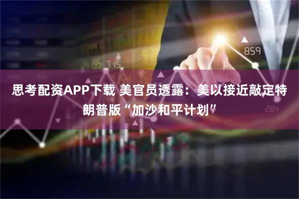 思考配资APP下载 美官员透露：美以接近敲定特朗普版“加沙和平计划”