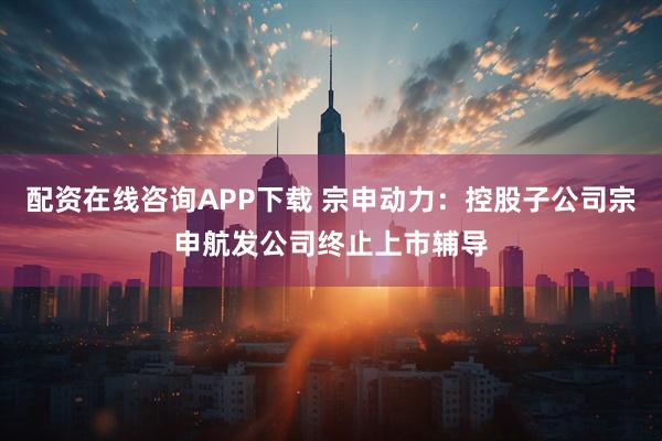 配资在线咨询APP下载 宗申动力：控股子公司宗申航发公司终止上市辅导
