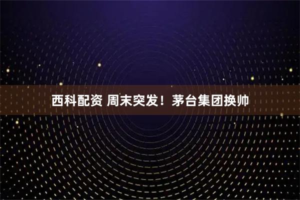 西科配资 周末突发！茅台集团换帅