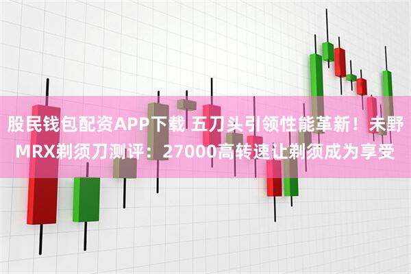 股民钱包配资APP下载 五刀头引领性能革新！未野MRX剃须刀测评：27000高转速让剃须成为享受