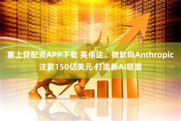 塞上贷配资APP下载 英伟达、微软向Anthropic注资150亿美元 打造新AI联盟