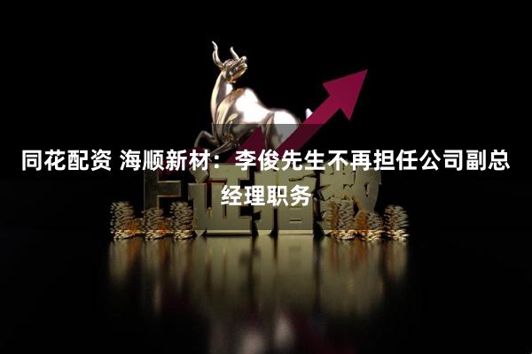 同花配资 海顺新材：李俊先生不再担任公司副总经理职务
