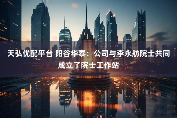 天弘优配平台 阳谷华泰：公司与李永舫院士共同成立了院士工作站