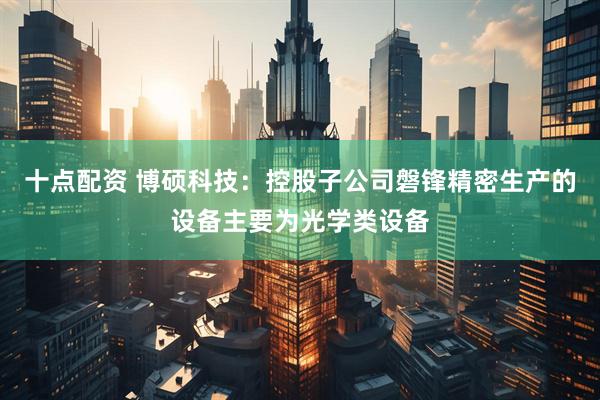 十点配资 博硕科技：控股子公司磐锋精密生产的设备主要为光学类设备