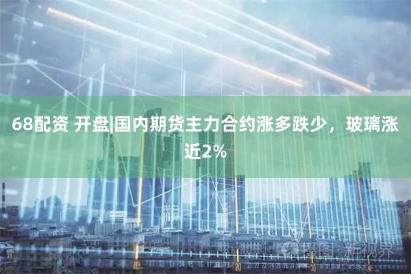 68配资 开盘|国内期货主力合约涨多跌少，玻璃涨近2%