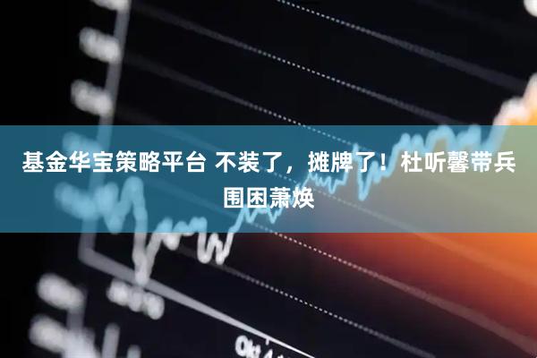 基金华宝策略平台 不装了，摊牌了！杜听馨带兵围困萧焕