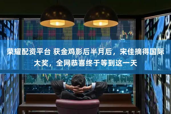 荣耀配资平台 获金鸡影后半月后，宋佳摘得国际大奖，全网恭喜终于等到这一天