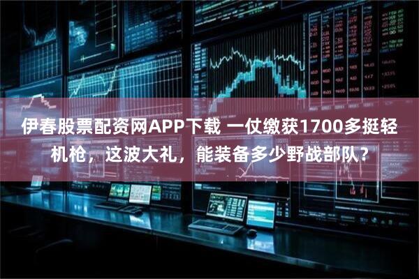伊春股票配资网APP下载 一仗缴获1700多挺轻机枪，这波大礼，能装备多少野战部队？