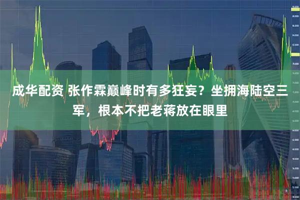 成华配资 张作霖巅峰时有多狂妄？坐拥海陆空三军，根本不把老蒋放在眼里