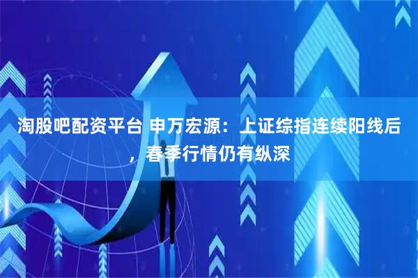 淘股吧配资平台 申万宏源：上证综指连续阳线后，春季行情仍有纵深