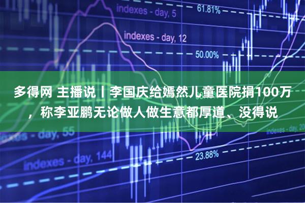 多得网 主播说丨李国庆给嫣然儿童医院捐100万，称李亚鹏无论做人做生意都厚道、没得说