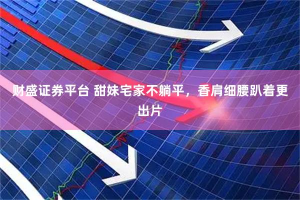 财盛证券平台 甜妹宅家不躺平，香肩细腰趴着更出片