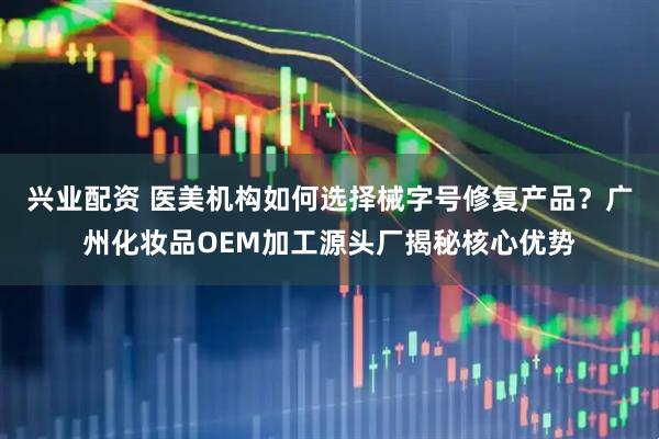 兴业配资 医美机构如何选择械字号修复产品？广州化妆品OEM加工源头厂揭秘核心优势