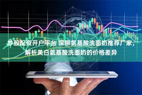 炒股配资开户平台 深聊氨基酸洗面奶推荐厂家，解析美白氨基酸洗面奶的价格差异
