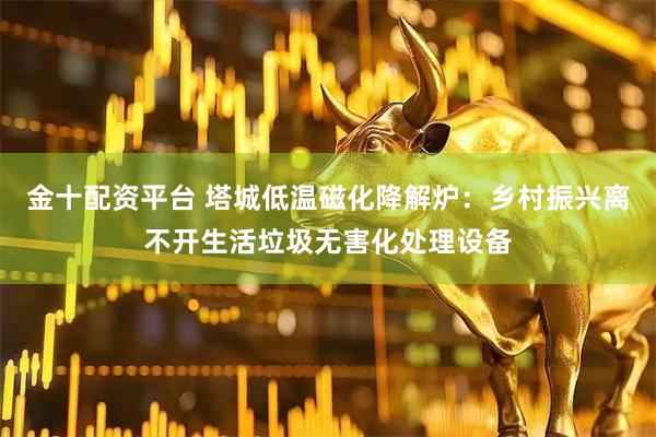 金十配资平台 塔城低温磁化降解炉：乡村振兴离不开生活垃圾无害化处理设备
