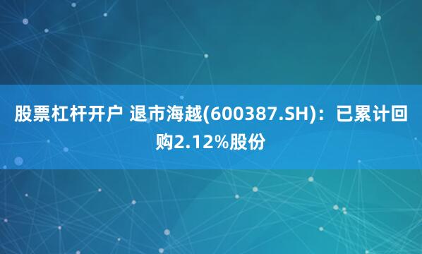 股票杠杆开户 退市海越(600387.SH)：已累计回购2.12%股份