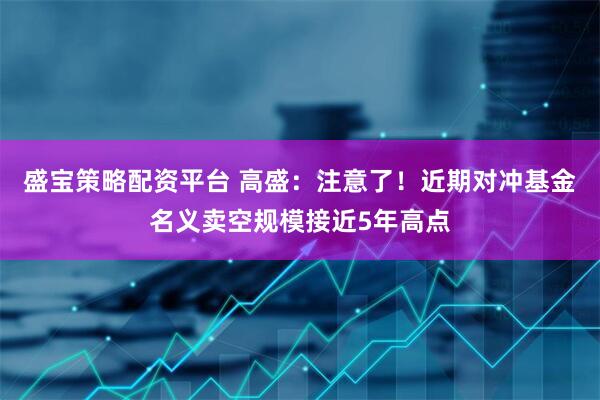 盛宝策略配资平台 高盛：注意了！近期对冲基金名义卖空规模接近5年高点