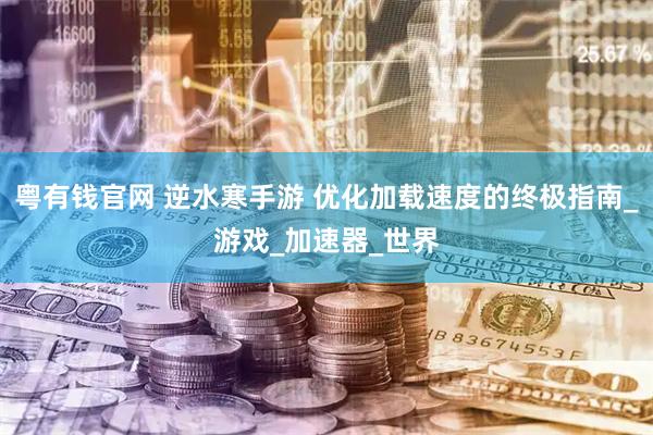 粤有钱官网 逆水寒手游 优化加载速度的终极指南_游戏_加速器_世界