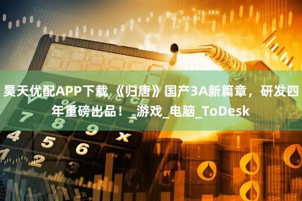昊天优配APP下载 《归唐》国产3A新篇章，研发四年重磅出品！_游戏_电脑_ToDesk