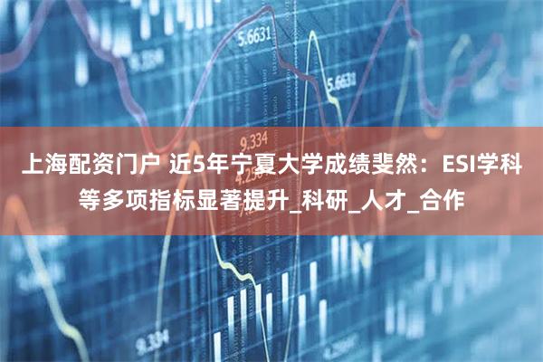 上海配资门户 近5年宁夏大学成绩斐然：ESI学科等多项指标显著提升_科研_人才_合作