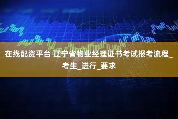 在线配资平台 辽宁省物业经理证书考试报考流程_考生_进行_要求