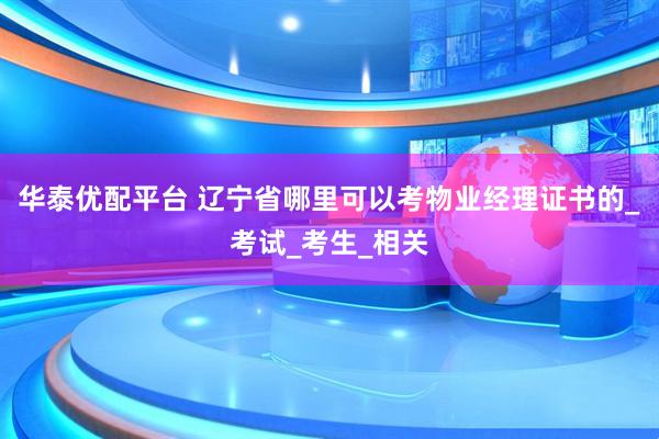 华泰优配平台 辽宁省哪里可以考物业经理证书的_考试_考生_相关