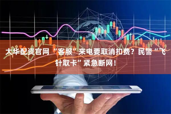 大华配资官网 “客服”来电要取消扣费？民警“飞针取卡”紧急断网！