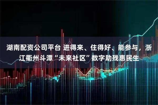 湖南配资公司平台 进得来、住得好、能参与，浙江衢州斗潭“未来社区”数字助残惠民生