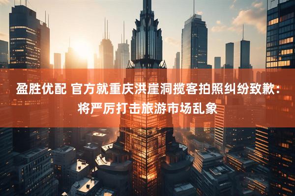 盈胜优配 官方就重庆洪崖洞揽客拍照纠纷致歉：将严厉打击旅游市场乱象