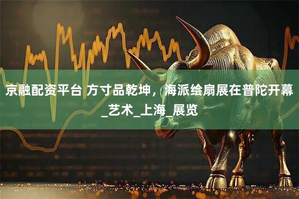 京融配资平台 方寸品乾坤，海派绘扇展在普陀开幕_艺术_上海_展览