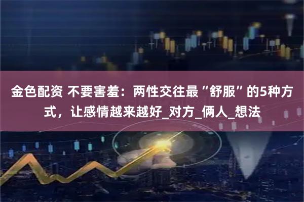 金色配资 不要害羞：两性交往最“舒服”的5种方式，让感情越来越好_对方_俩人_想法