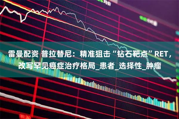 雷曼配资 普拉替尼：精准狙击“钻石靶点”RET，改写罕见癌症治疗格局_患者_选择性_肿瘤