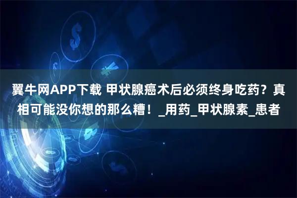 翼牛网APP下载 甲状腺癌术后必须终身吃药？真相可能没你想的那么糟！_用药_甲状腺素_患者