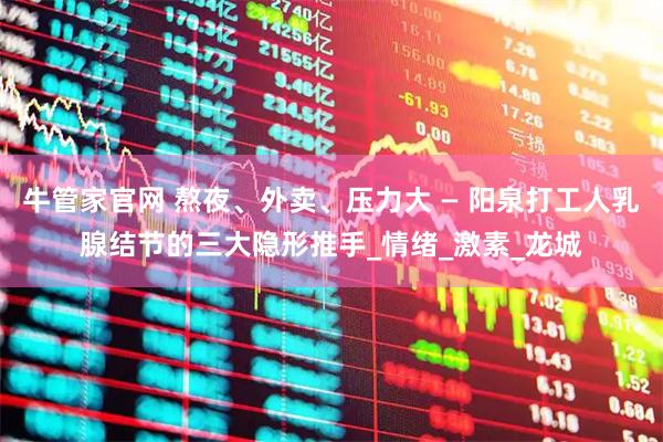 牛管家官网 熬夜、外卖、压力大 — 阳泉打工人乳腺结节的三大隐形推手_情绪_激素_龙城