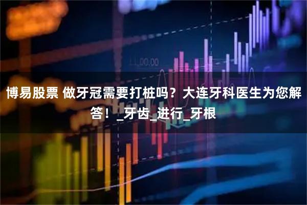 博易股票 做牙冠需要打桩吗？大连牙科医生为您解答！_牙齿_进行_牙根