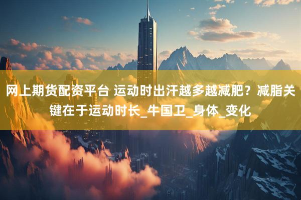 网上期货配资平台 运动时出汗越多越减肥？减脂关键在于运动时长_牛国卫_身体_变化