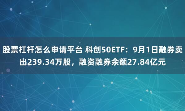 股票杠杆怎么申请平台 科创50ETF：9月1日融券卖出239.34万股，融资融券余额27.84亿元