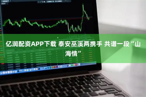 亿润配资APP下载 泰安巫溪两携手 共谱一段“山海情”