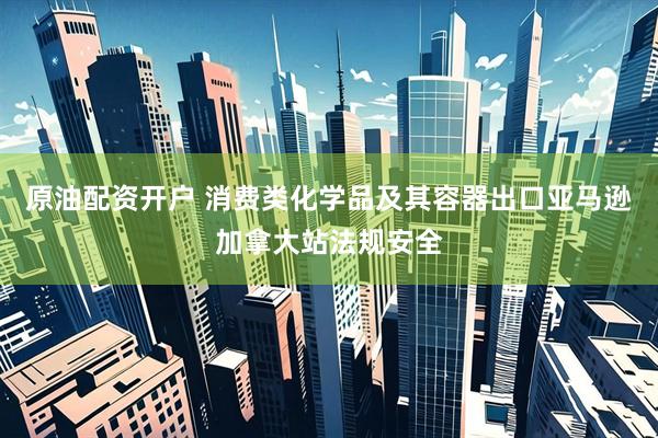 原油配资开户 消费类化学品及其容器出口亚马逊加拿大站法规安全
